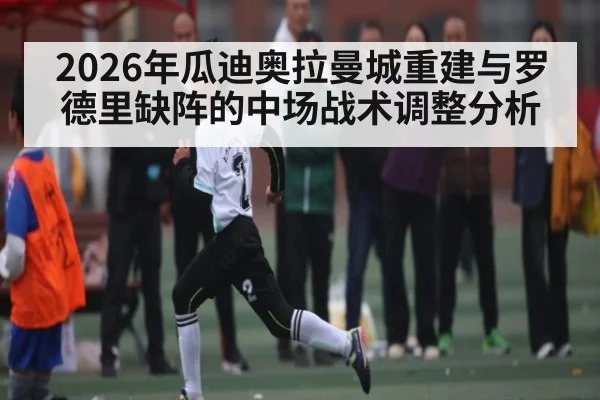 2026年瓜迪奥拉曼城重建与罗德里缺阵的中场战术调整分析 - kaiyun