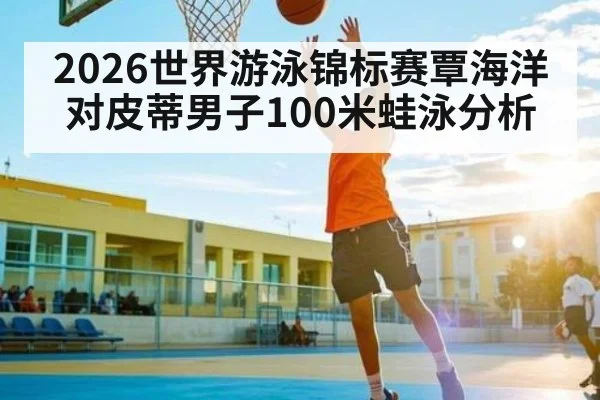 2026世界游泳锦标赛覃海洋对皮蒂男子100米蛙泳分析 - kaiyun